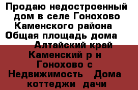 Продаю недостроенный дом в селе Гонохово Каменского района › Общая площадь дома ­ 124 - Алтайский край, Каменский р-н, Гонохово с. Недвижимость » Дома, коттеджи, дачи продажа   